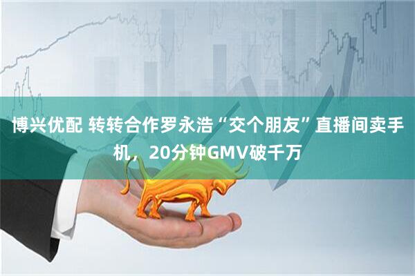 博兴优配 转转合作罗永浩“交个朋友”直播间卖手机，20分钟GMV破千万