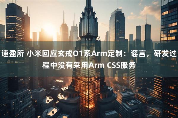 速盈所 小米回应玄戒O1系Arm定制：谣言，研发过程中没有采用Arm CSS服务