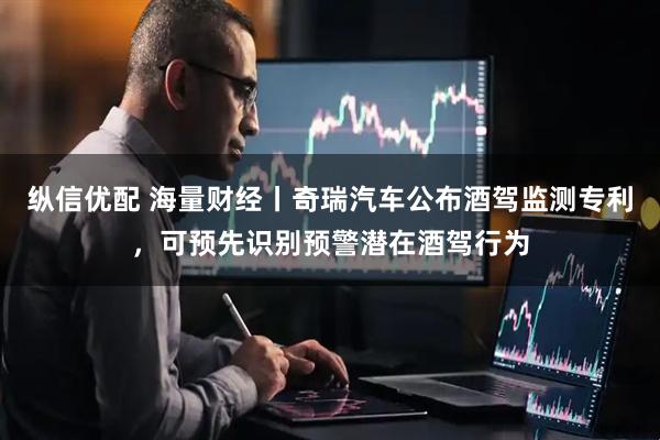 纵信优配 海量财经丨奇瑞汽车公布酒驾监测专利，可预先识别预警潜在酒驾行为