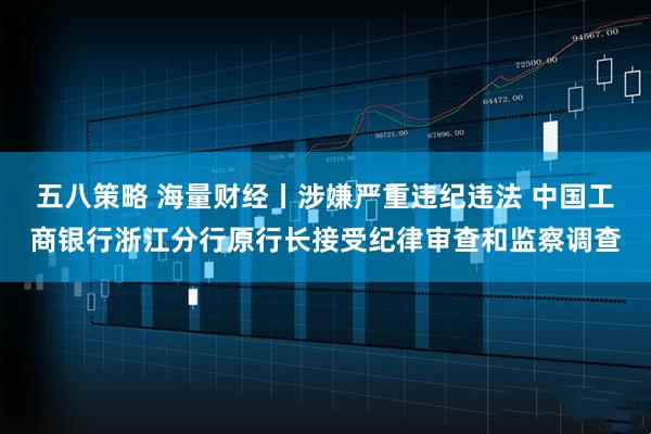 五八策略 海量财经丨涉嫌严重违纪违法 中国工商银行浙江分行原行长接受纪律审查和监察调查
