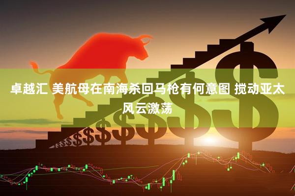 卓越汇 美航母在南海杀回马枪有何意图 搅动亚太风云激荡