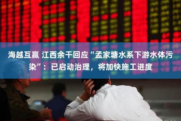 海越互赢 江西余干回应“孟家塘水系下游水体污染”：已启动治理，将加快施工进度