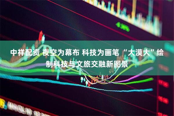 中祥配资 夜空为幕布 科技为画笔 “大漠大”绘制科技与文旅交融新图景