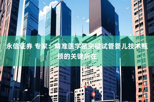 永信证券 专家：精准医学是突破试管婴儿技术瓶颈的关键所在