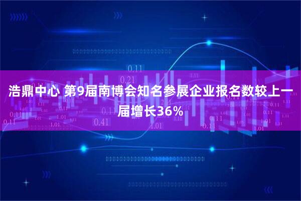 浩鼎中心 第9届南博会知名参展企业报名数较上一届增长36%