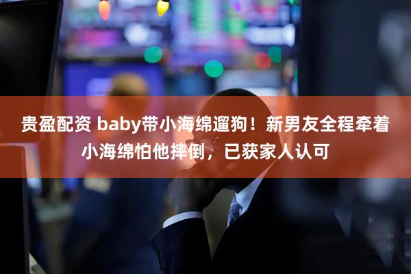 贵盈配资 baby带小海绵遛狗！新男友全程牵着小海绵怕他摔倒，已获家人认可