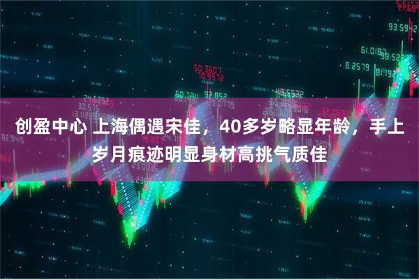 创盈中心 上海偶遇宋佳，40多岁略显年龄，手上岁月痕迹明显身材高挑气质佳