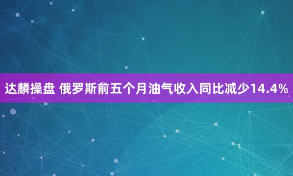 达麟操盘 俄罗斯前五个月油气收入同比减少14.4%