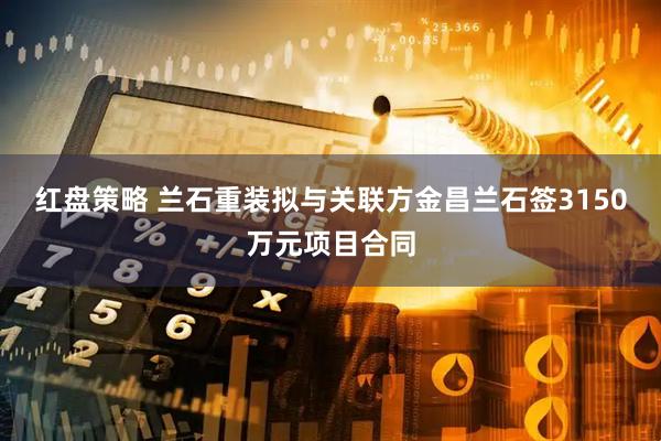 红盘策略 兰石重装拟与关联方金昌兰石签3150万元项目合同