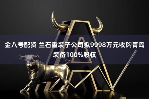 金八号配资 兰石重装子公司拟9998万元收购青岛装备100%股权