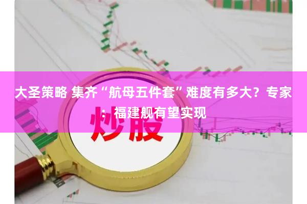 大圣策略 集齐“航母五件套”难度有多大？专家：福建舰有望实现