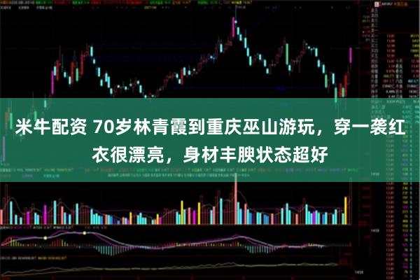 米牛配资 70岁林青霞到重庆巫山游玩，穿一袭红衣很漂亮，身材丰腴状态超好