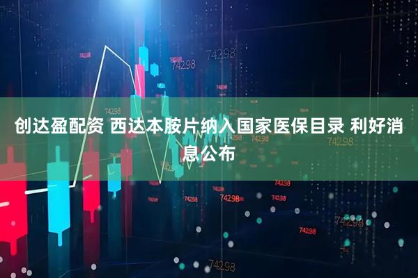 创达盈配资 西达本胺片纳入国家医保目录 利好消息公布