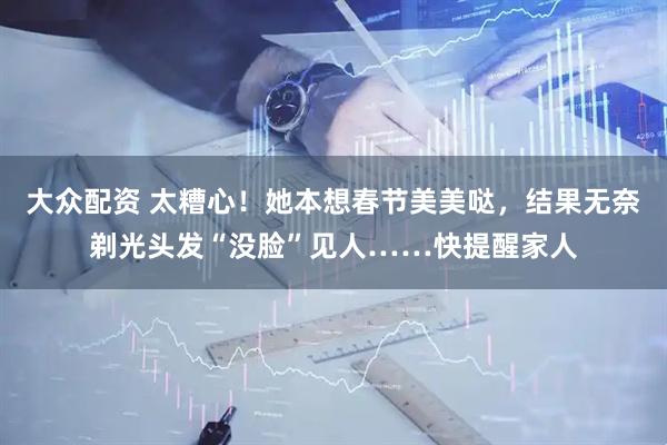 大众配资 太糟心！她本想春节美美哒，结果无奈剃光头发“没脸”见人……快提醒家人