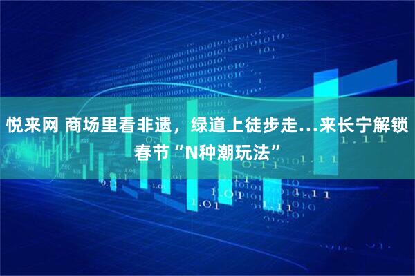 悦来网 商场里看非遗，绿道上徒步走…来长宁解锁春节“N种潮玩法”