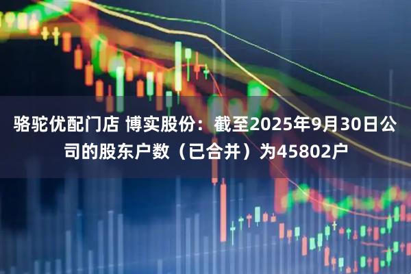 骆驼优配门店 博实股份：截至2025年9月30日公司的股东户数（已合并）为45802户
