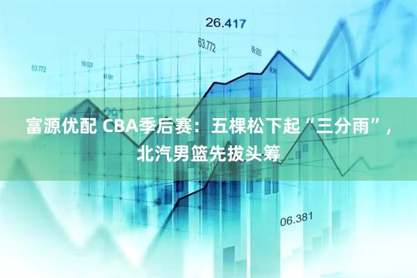 富源优配 CBA季后赛：五棵松下起“三分雨”，北汽男篮先拔头筹