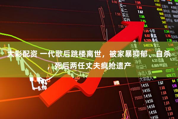 大彩配资 一代歌后跳楼离世，被家暴抑郁、自杀，死后两任丈夫疯抢遗产