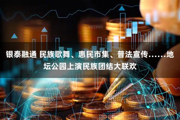 银泰融通 民族歌舞、惠民市集、普法宣传……地坛公园上演民族团结大联欢