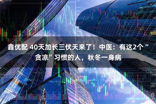 鑫优配 40天加长三伏天来了！中医：有这2个“贪凉”习惯的人，秋冬一身病